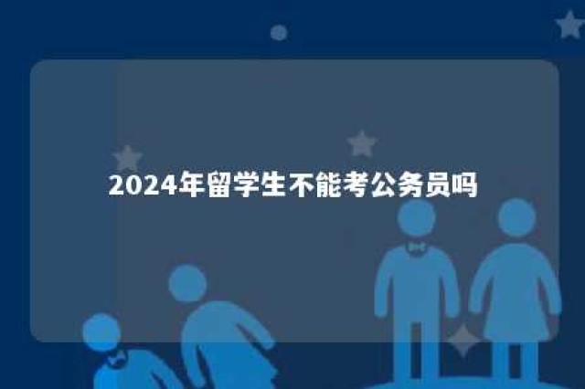 2024年留学生不能考公务员吗 留学生能不能参加公务员考试