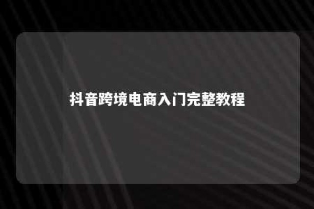 抖音跨境电商入门完整教程 抖音 跨境